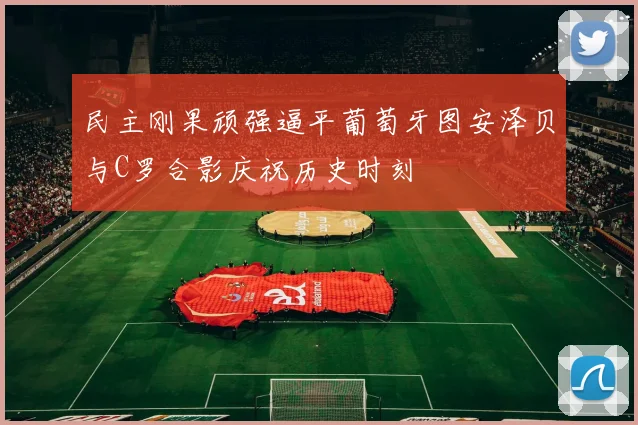 民主刚果顽强逼平葡萄牙图安泽贝与C罗合影庆祝历史时刻