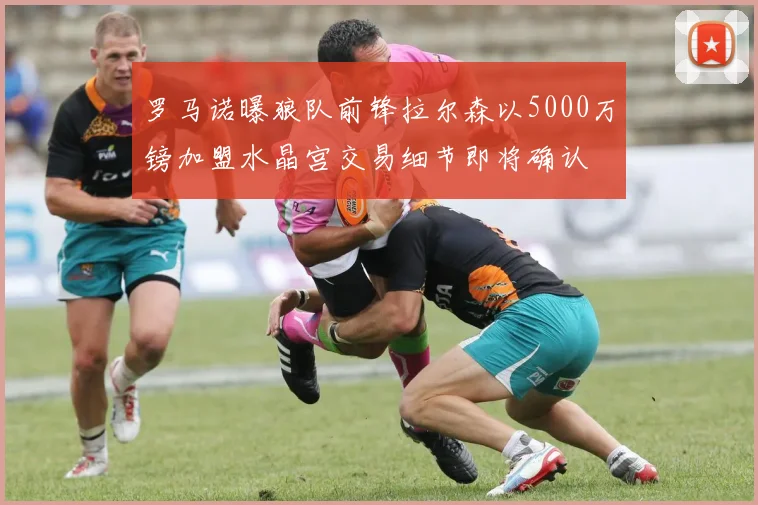 罗马诺曝狼队前锋拉尔森以5000万镑加盟水晶宫交易细节即将确认