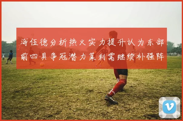 海伍德分析热火实力提升认为东部前四具争冠潜力莱利需继续补强阵容