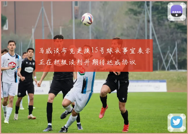 马威谈布克更换15号球衣事宜表示正在积极谈判并期待达成协议