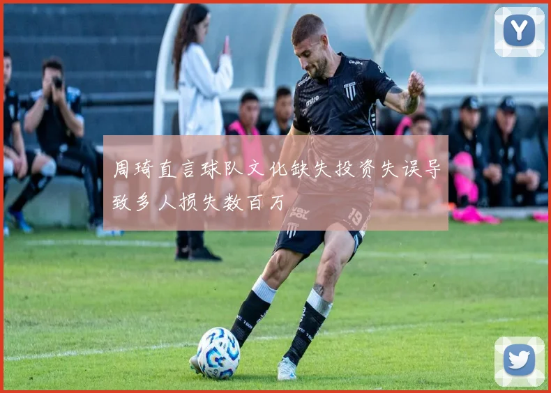 周琦直言球队文化缺失投资失误导致多人损失数百万