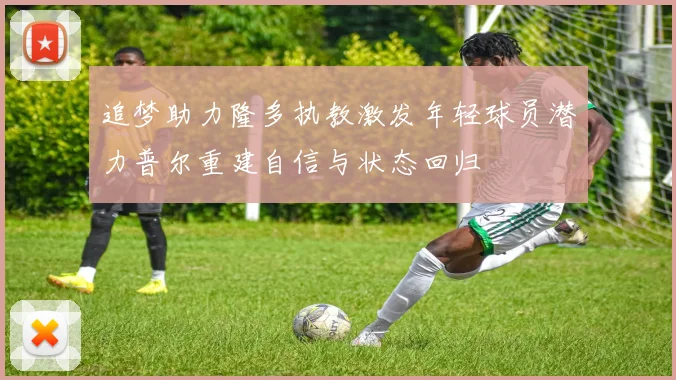 追梦助力隆多执教激发年轻球员潜力普尔重建自信与状态回归