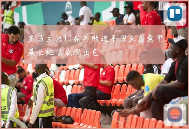 罗马主场11轮不败追平国米成意甲最长纪录表现出色