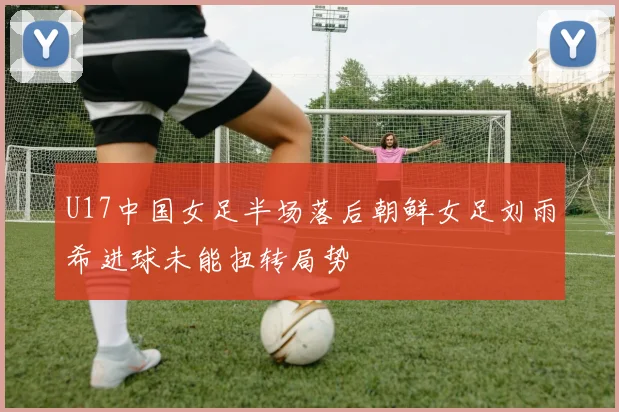 U17中国女足半场落后朝鲜女足刘雨希进球未能扭转局势