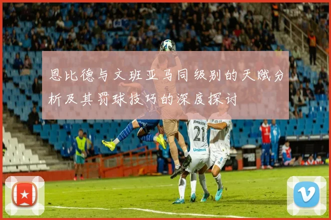 恩比德与文班亚马同级别的天赋分析及其罚球技巧的深度探讨