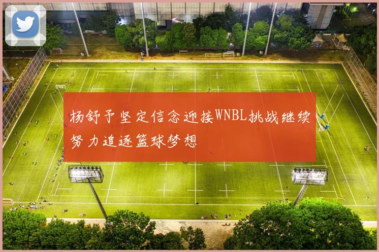 杨舒予坚定信念迎接WNBL挑战继续努力追逐篮球梦想