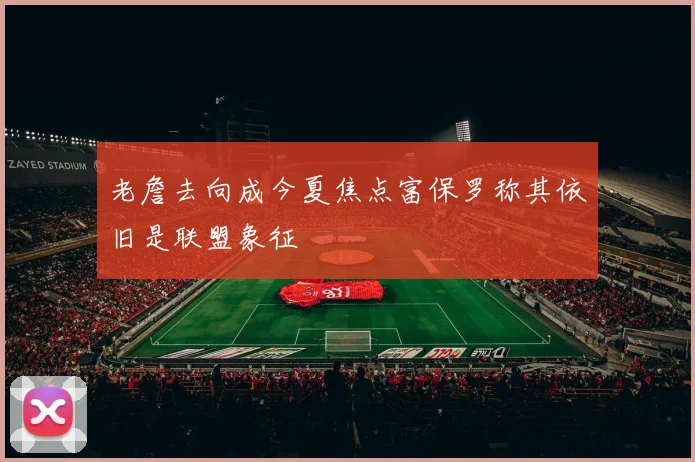 老詹去向成今夏焦点富保罗称其依旧是联盟象征