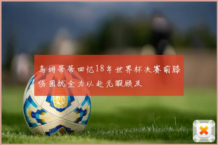乌姆蒂蒂回忆18年世界杯决赛前膝伤困扰全力以赴无暇顾及