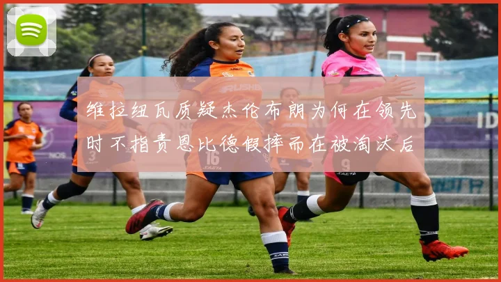 维拉纽瓦质疑杰伦布朗为何在领先时不指责恩比德假摔而在被淘汰后才发声