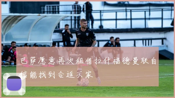 巴萨愿意再次租借拉什福德曼联自信能找到合适买家