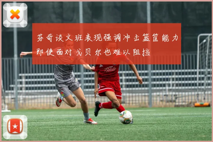 芬奇谈文班表现强调冲击篮筐能力即使面对戈贝尔也难以阻挡