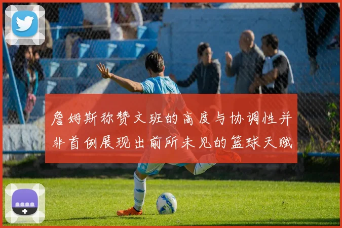 詹姆斯称赞文班的高度与协调性并非首例展现出前所未见的篮球天赋