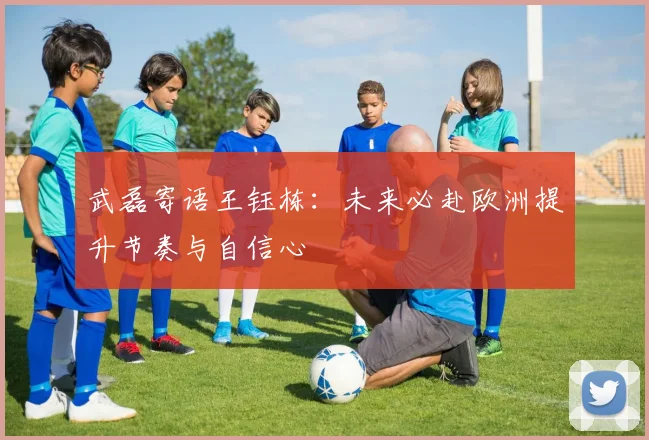 武磊寄语王钰栋：未来必赴欧洲提升节奏与自信心