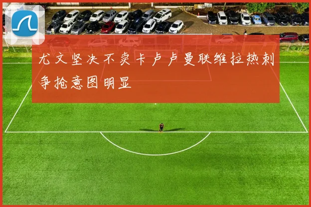 尤文坚决不卖卡卢卢曼联维拉热刺争抢意图明显