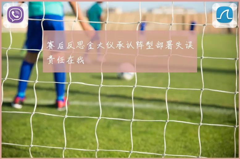 赛后反思金大仪承认阵型部署失误责任在我