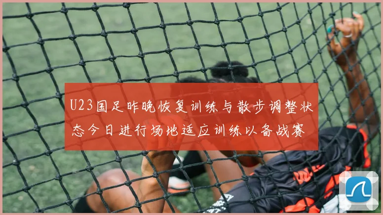 U23国足昨晚恢复训练与散步调整状态今日进行场地适应训练以备战赛事